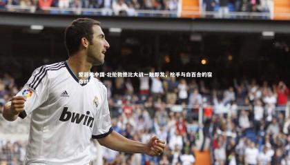 爱游戏中国-北伦敦德比大战一触即发，枪手与白百合的宿命对决