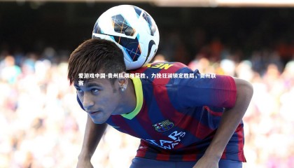 爱游戏中国-贵州队艰难获胜，力挽狂澜锁定胜局，贵州联赛