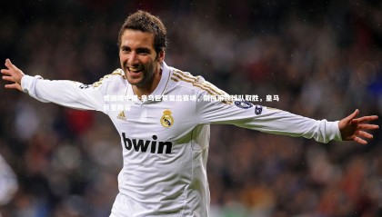 爱游戏中国-皇马巨星复出赛场，期待带领球队取胜，皇马巨星阵容