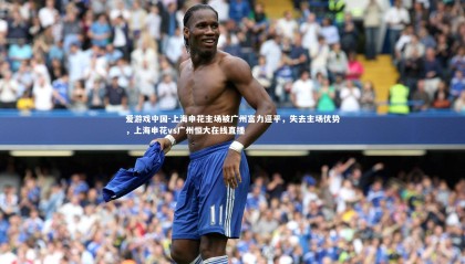 爱游戏中国-上海申花主场被广州富力逼平，失去主场优势，上海申花vs广州恒大在线直播