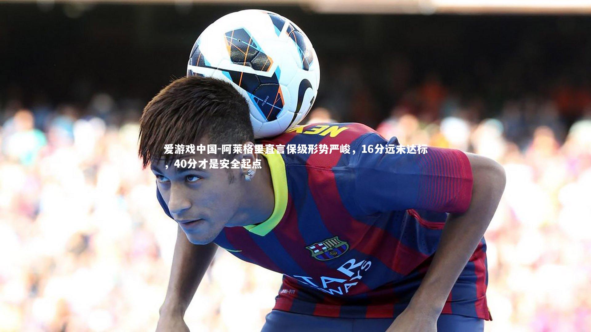 阿莱格里直言保级形势严峻，16分远未达标，40分才是安全起点