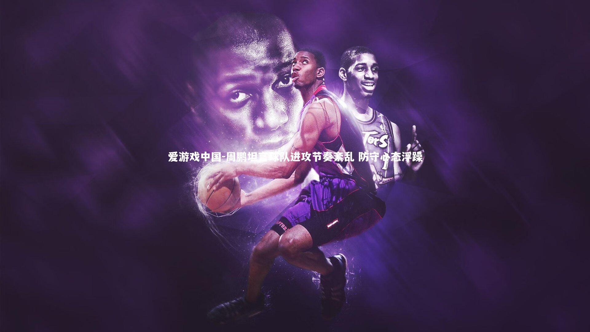 周鹏坦言球队进攻节奏紊乱 防守心态浮躁